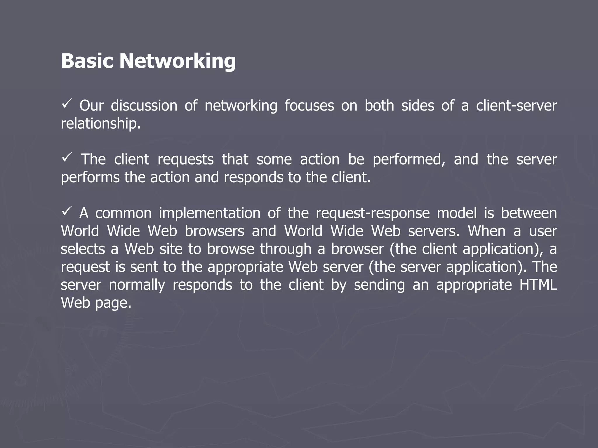 Basic Networking Our discussion of networking focuses on both sides of a client-server relationship.  The client requests that some action be performed, and the server performs the action and responds to the client. A common implementation of the request-response model is between World Wide Web browsers and World Wide Web servers. When a user selects a Web site to browse through a browser (the client application), a request is sent to the appropriate Web server (the server application). The server normally responds to the client by sending an appropriate HTML Web page. 