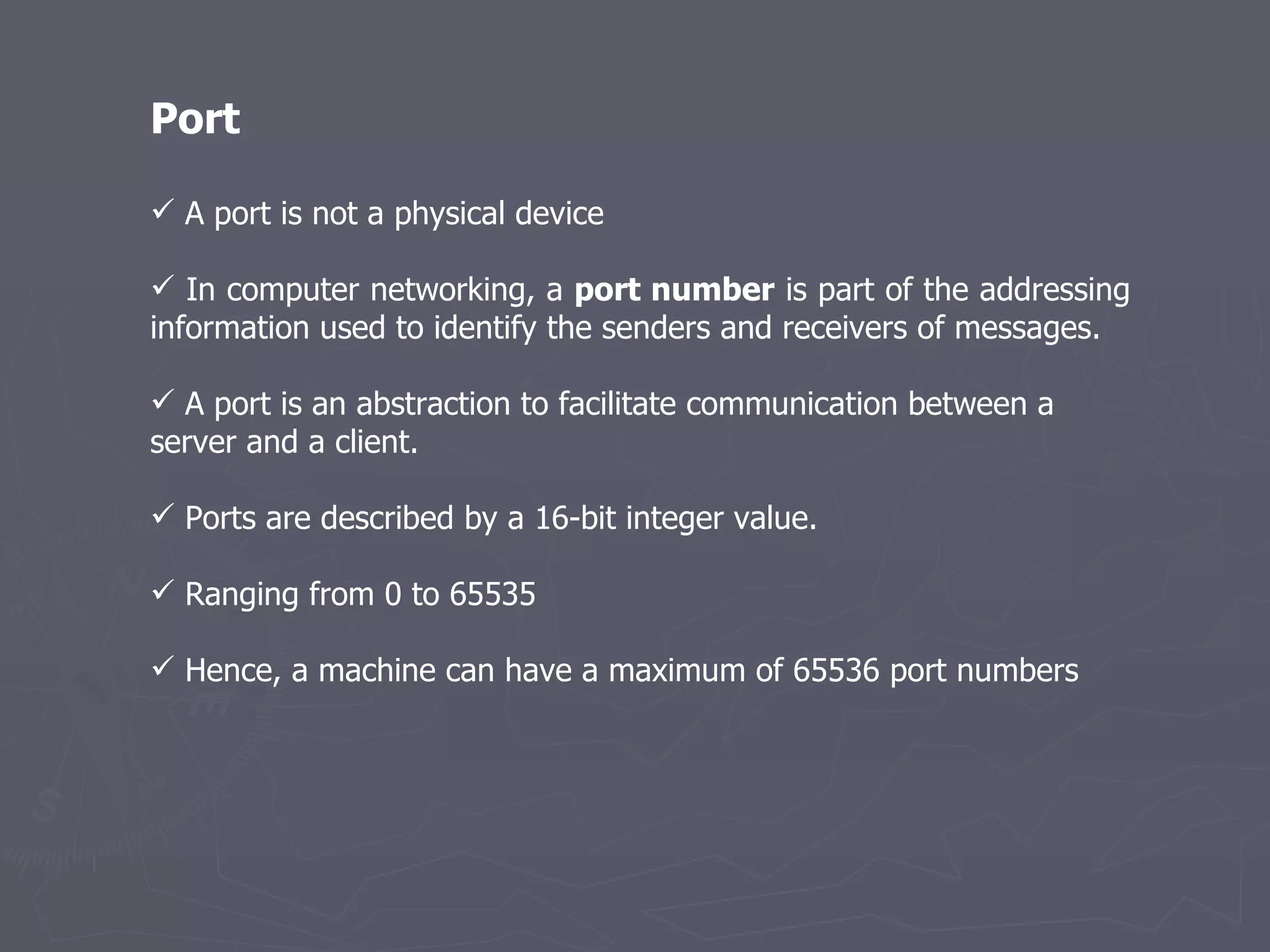 Port A port is not a physical device In computer networking, a  port number  is part of the addressing information used to identify the senders and receivers of messages.  A port is an abstraction to facilitate communication between a server and a client. Ports are described by a 16-bit integer value. Ranging from 0 to 65535  Hence, a machine can have a maximum of 65536 port numbers  