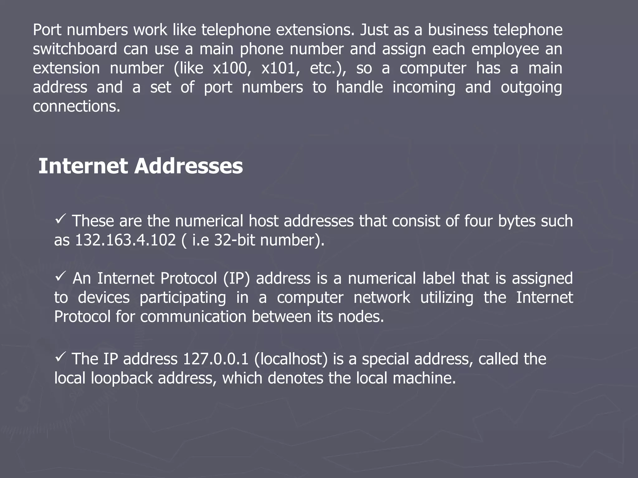 Port numbers work like telephone extensions. Just as a business telephone switchboard can use a main phone number and assign each employee an extension number (like x100, x101, etc.), so a computer has a main address and a set of port numbers to handle incoming and outgoing connections. These are the numerical host addresses that consist of four bytes such as 132.163.4.102 ( i.e 32-bit number).  An Internet Protocol (IP) address is a numerical label that is assigned to devices participating in a computer network utilizing the Internet Protocol for communication between its nodes. Internet Addresses The IP address 127.0.0.1 (localhost) is a special address, called the local loopback address, which denotes the local machine. 