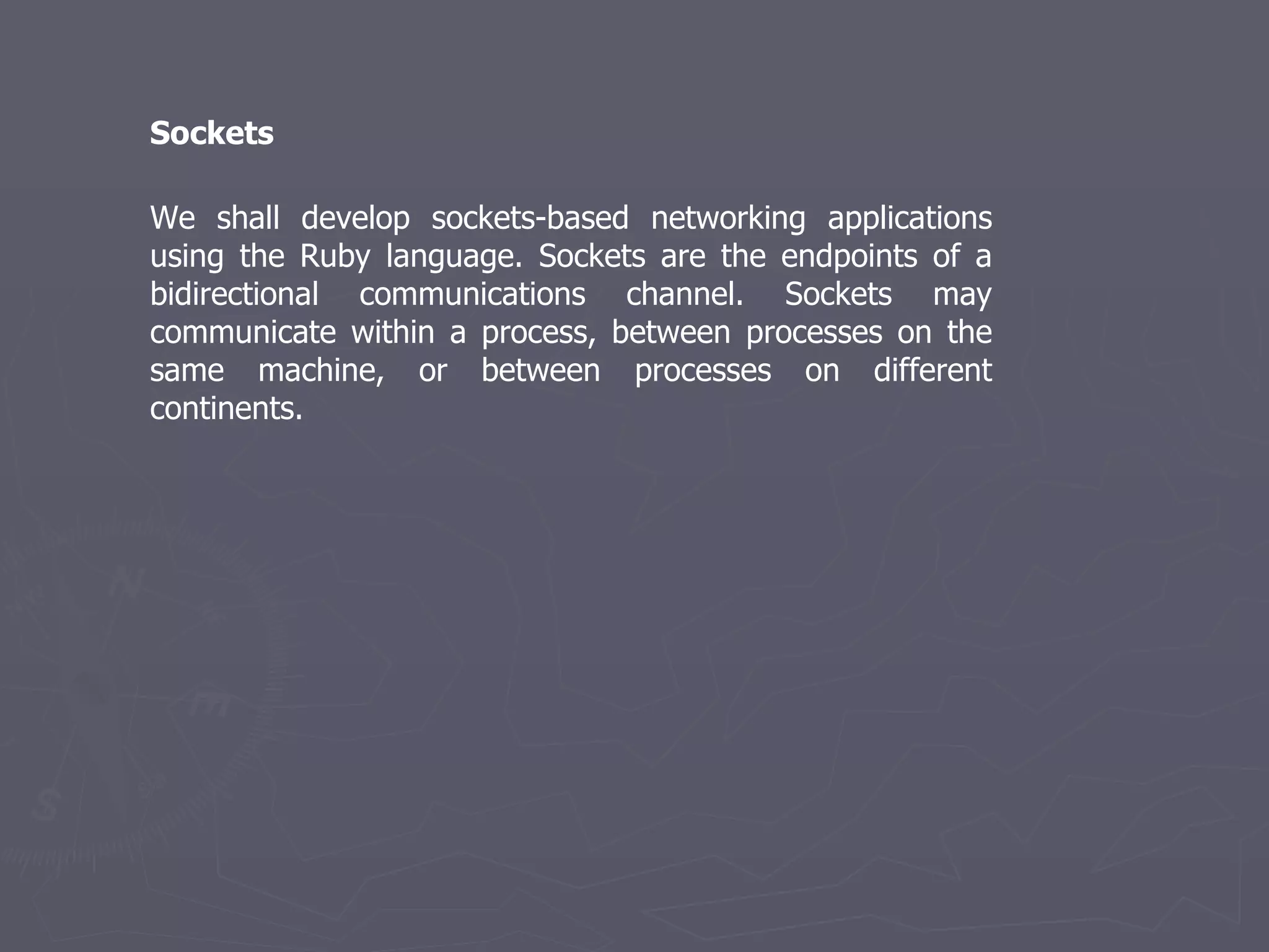 We shall develop sockets-based networking applications using the Ruby language. Sockets are the endpoints of a bidirectional communications channel. Sockets may communicate within a process, between processes on the same machine, or between processes on different continents. Sockets 