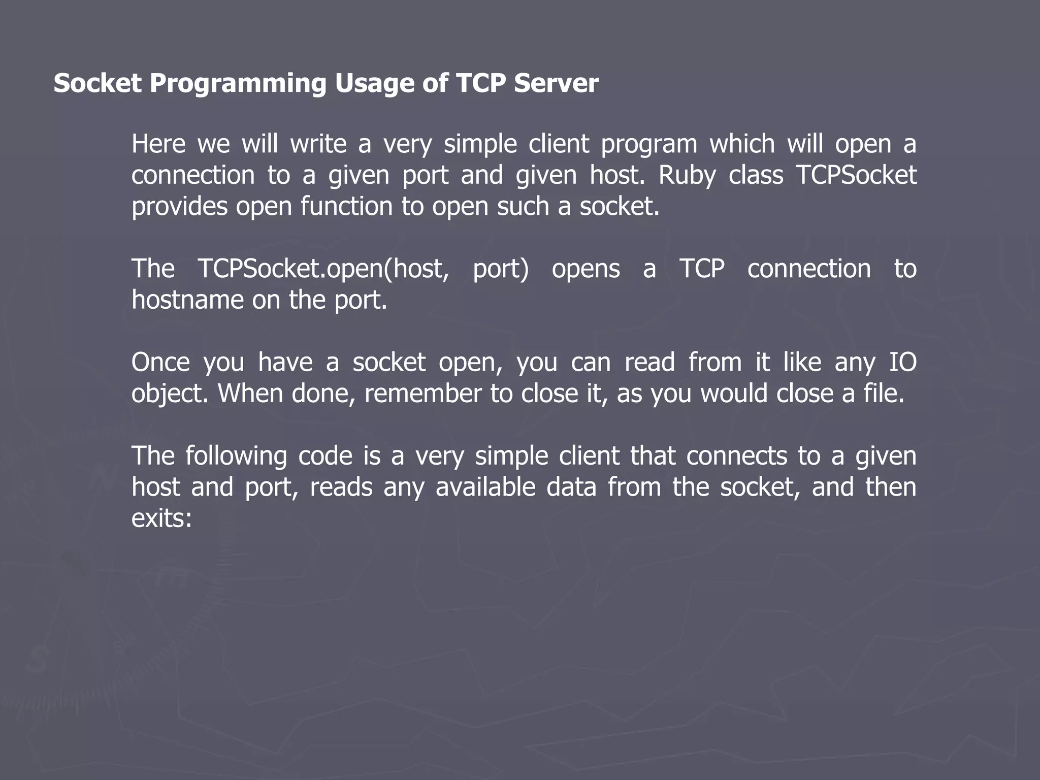 Socket Programming Usage of TCP Server  Here we will write a very simple client program which will open a connection to a given port and given host. Ruby class TCPSocket provides open function to open such a socket. The TCPSocket.open(host, port) opens a TCP connection to hostname on the port. Once you have a socket open, you can read from it like any IO object. When done, remember to close it, as you would close a file. The following code is a very simple client that connects to a given host and port, reads any available data from the socket, and then exits: 