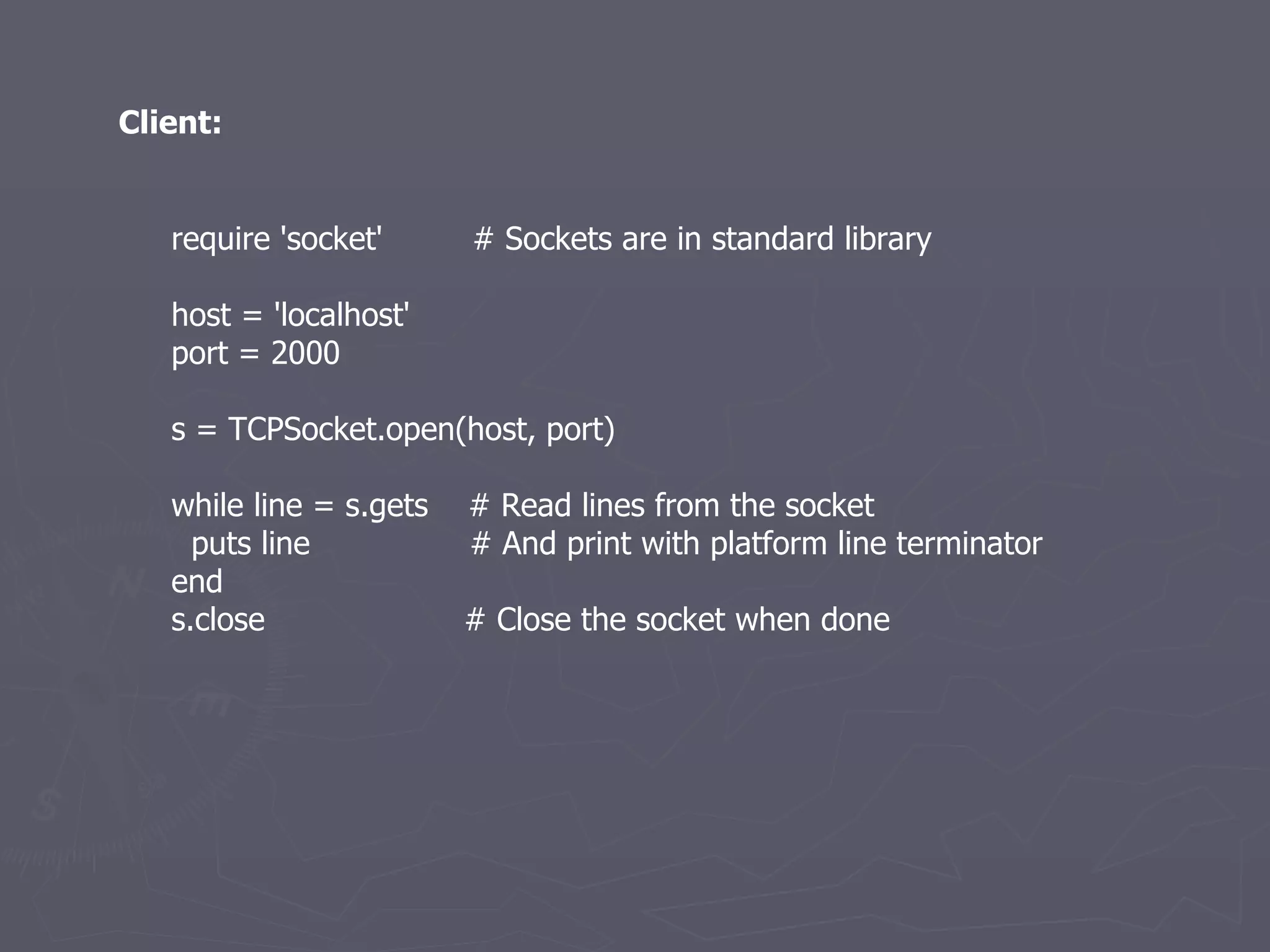 require 'socket'  # Sockets are in standard library host = 'localhost' port = 2000 s = TCPSocket.open(host, port) while line = s.gets  # Read lines from the socket puts line  # And print with platform line terminator end s.close  # Close the socket when done Client: 