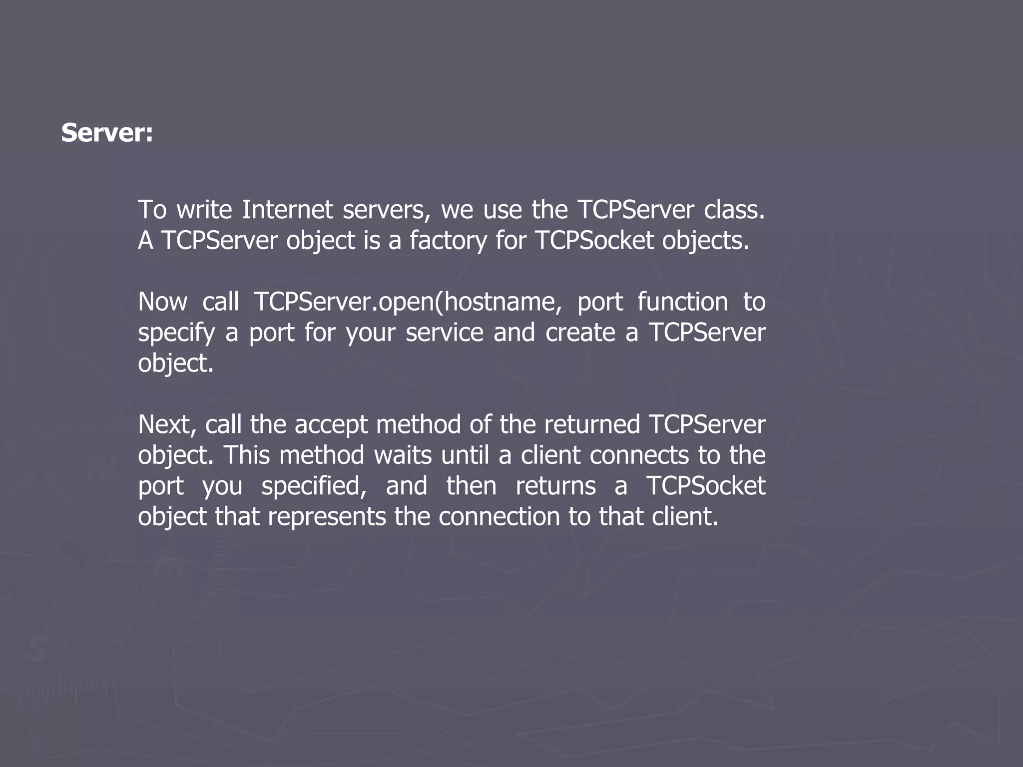 Server: To write Internet servers, we use the TCPServer class. A TCPServer object is a factory for TCPSocket objects. Now call TCPServer.open(hostname, port function to specify a port for your service and create a TCPServer object. Next, call the accept method of the returned TCPServer object. This method waits until a client connects to the port you specified, and then returns a TCPSocket object that represents the connection to that client. 