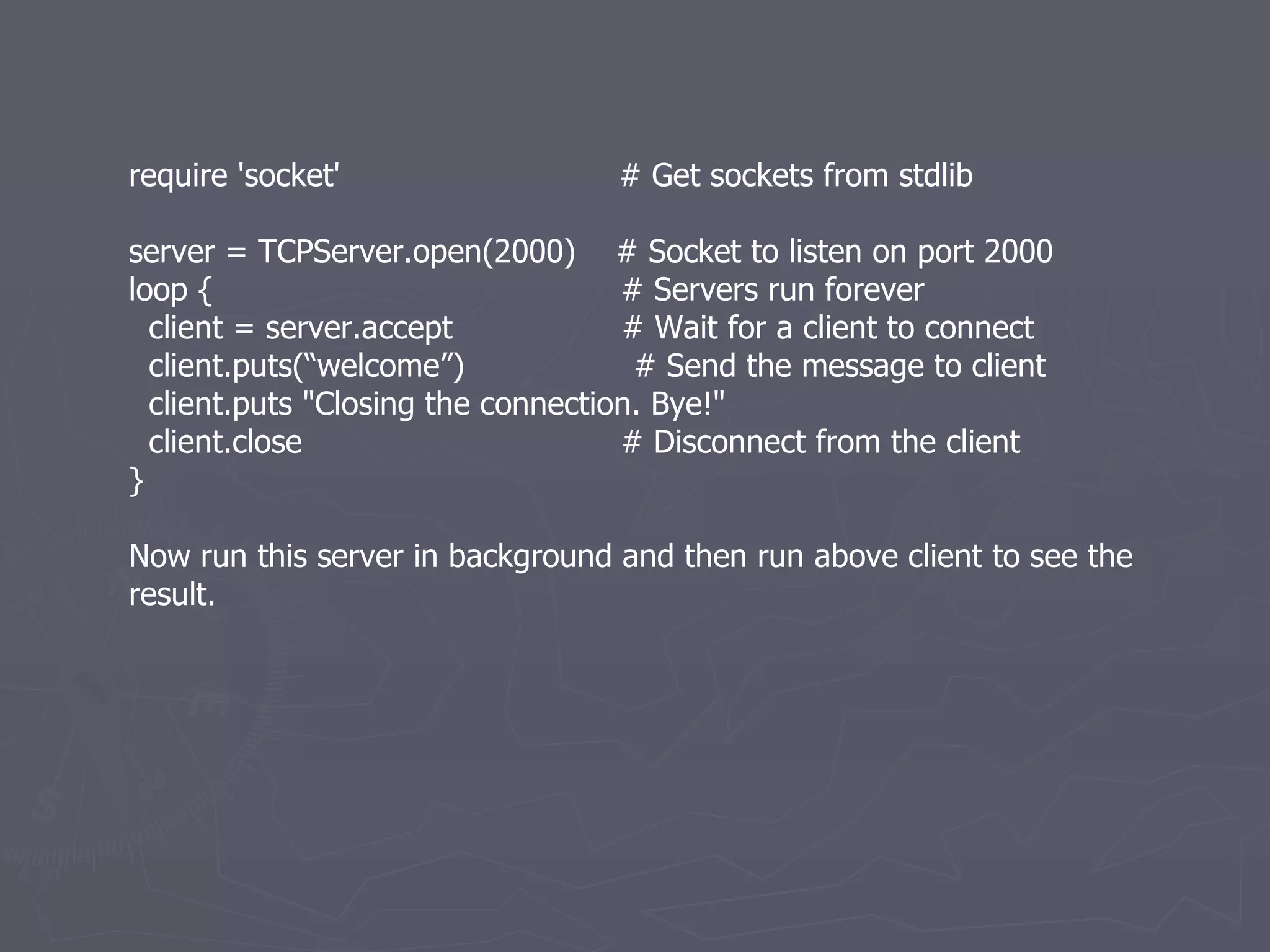 require 'socket'  # Get sockets from stdlib server = TCPServer.open(2000)  # Socket to listen on port 2000 loop {  # Servers run forever client = server.accept  # Wait for a client to connect client.puts(“welcome”)  # Send the message to client client.puts &quot;Closing the connection. Bye!&quot; client.close  # Disconnect from the client } Now run this server in background and then run above client to see the result. 