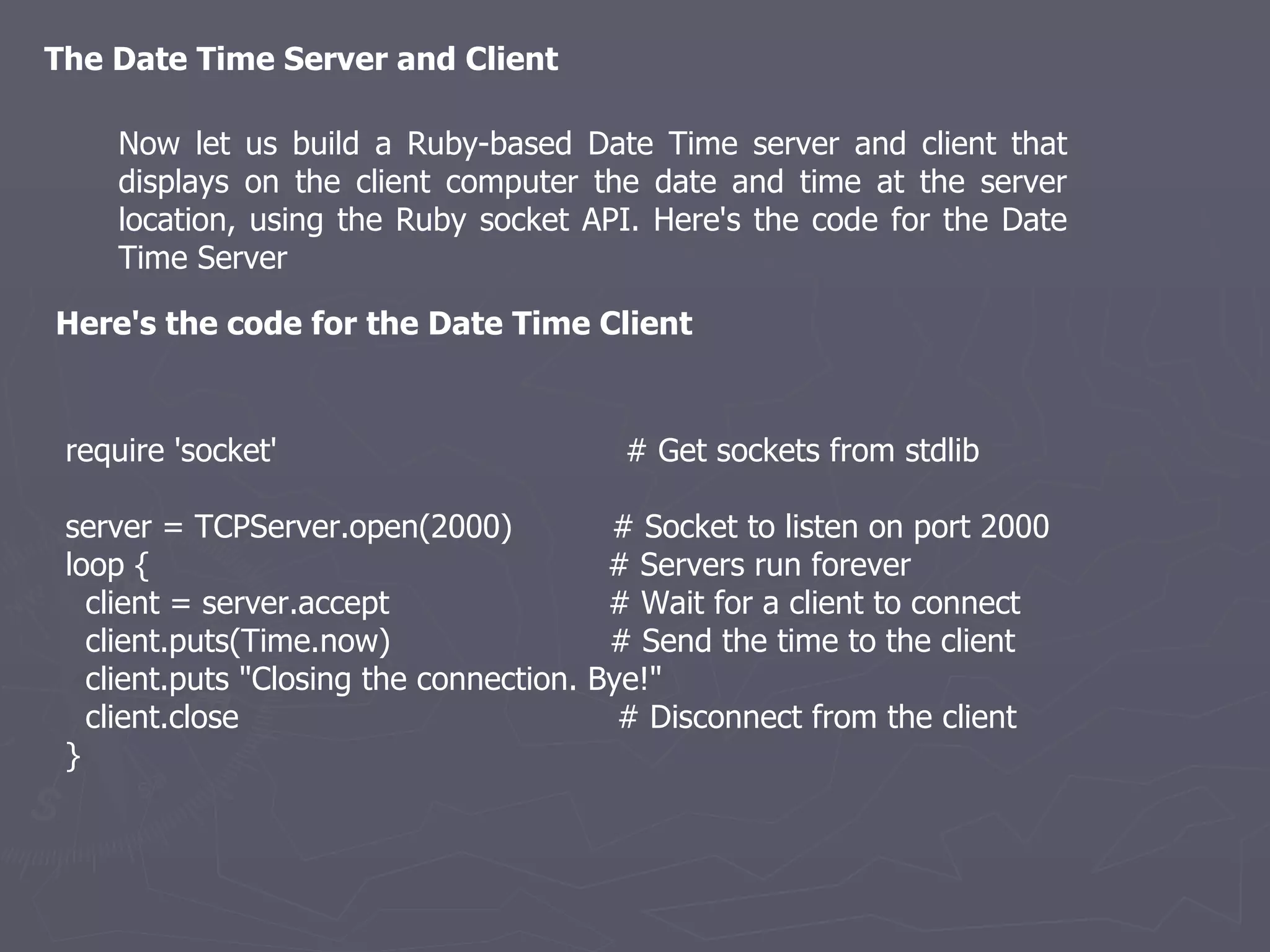 The Date Time Server and Client Now let us build a Ruby-based Date Time server and client that displays on the client computer the date and time at the server location, using the Ruby socket API. Here's the code for the Date Time Server Here's the code for the Date Time Client require 'socket'  # Get sockets from stdlib server = TCPServer.open(2000)  # Socket to listen on port 2000 loop {  # Servers run forever client = server.accept  # Wait for a client to connect client.puts(Time.now)  # Send the time to the client client.puts &quot;Closing the connection. Bye!&quot; client.close  # Disconnect from the client } 