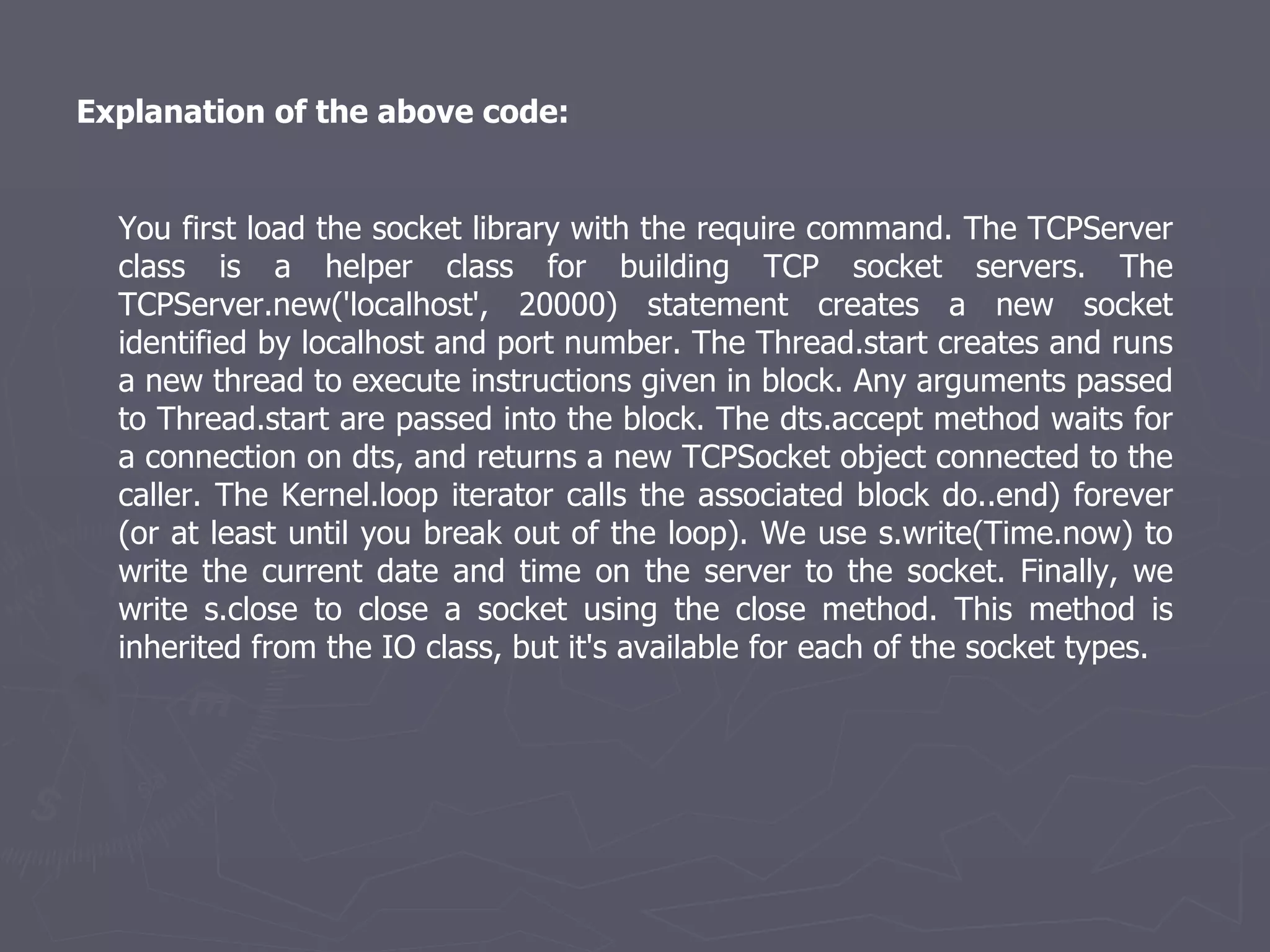Explanation of the above code: You first load the socket library with the require command. The TCPServer class is a helper class for building TCP socket servers. The TCPServer.new('localhost', 20000) statement creates a new socket identified by localhost and port number. The Thread.start creates and runs a new thread to execute instructions given in block. Any arguments passed to Thread.start are passed into the block. The dts.accept method waits for a connection on dts, and returns a new TCPSocket object connected to the caller. The Kernel.loop iterator calls the associated block do..end) forever (or at least until you break out of the loop). We use s.write(Time.now) to write the current date and time on the server to the socket. Finally, we write s.close to close a socket using the close method. This method is inherited from the IO class, but it's available for each of the socket types. 