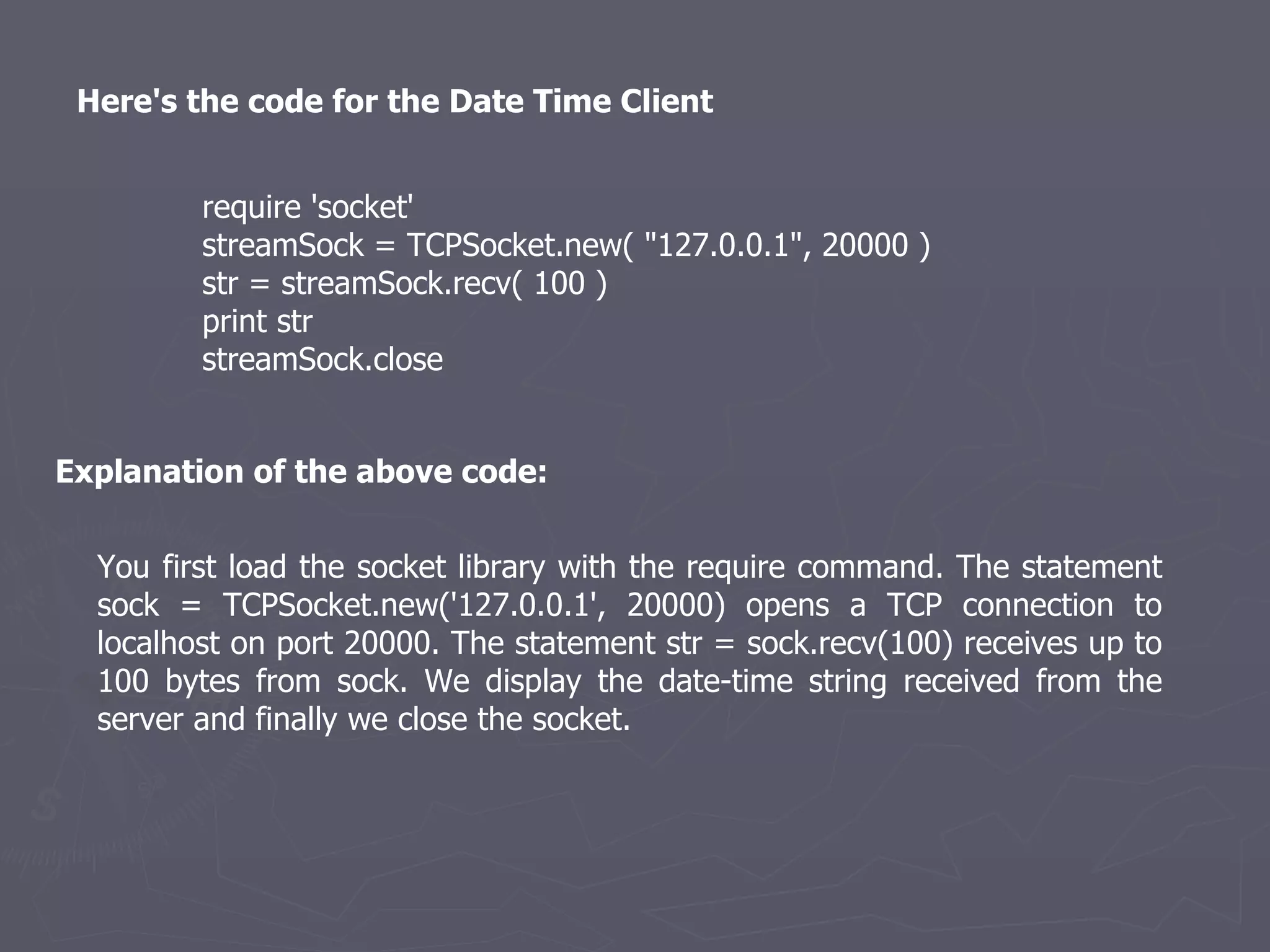 Here's the code for the Date Time Client  require 'socket'  streamSock = TCPSocket.new( &quot;127.0.0.1&quot;, 20000 )  str = streamSock.recv( 100 )  print str  streamSock.close  You first load the socket library with the require command. The statement sock = TCPSocket.new('127.0.0.1', 20000) opens a TCP connection to localhost on port 20000. The statement str = sock.recv(100) receives up to 100 bytes from sock. We display the date-time string received from the server and finally we close the socket. Explanation of the above code: 