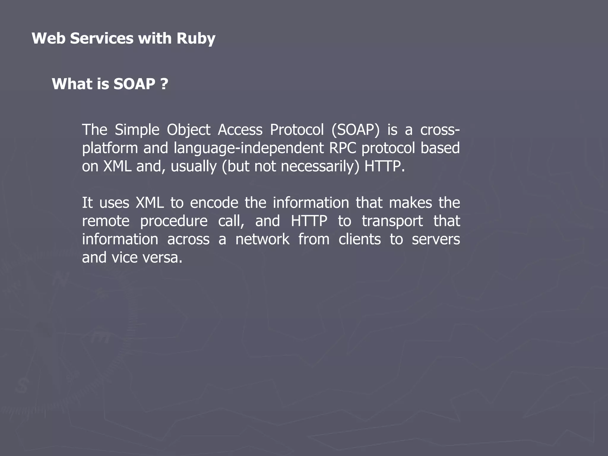Web Services with Ruby The Simple Object Access Protocol (SOAP) is a cross-platform and language-independent RPC protocol based on XML and, usually (but not necessarily) HTTP. It uses XML to encode the information that makes the remote procedure call, and HTTP to transport that information across a network from clients to servers and vice versa. What is SOAP ? 