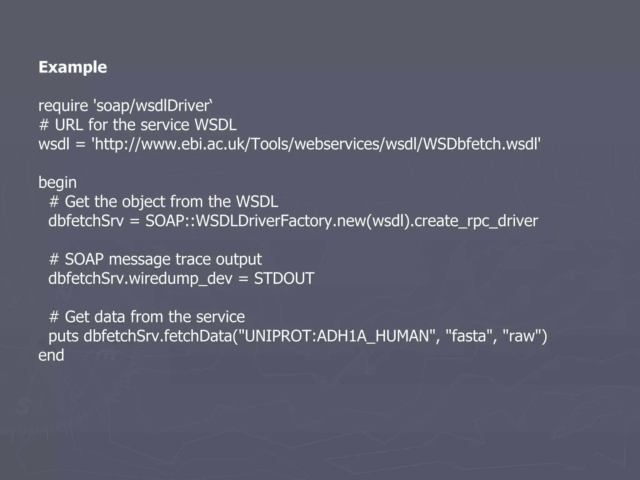 Example require 'soap/wsdlDriver‘ # URL for the service WSDL wsdl = 'http://www.ebi.ac.uk/Tools/webservices/wsdl/WSDbfetch.wsdl' begin # Get the object from the WSDL dbfetchSrv = SOAP::WSDLDriverFactory.new(wsdl).create_rpc_driver # SOAP message trace output dbfetchSrv.wiredump_dev = STDOUT # Get data from the service puts dbfetchSrv.fetchData(&quot;UNIPROT:ADH1A_HUMAN&quot;, &quot;fasta&quot;, &quot;raw&quot;) end 