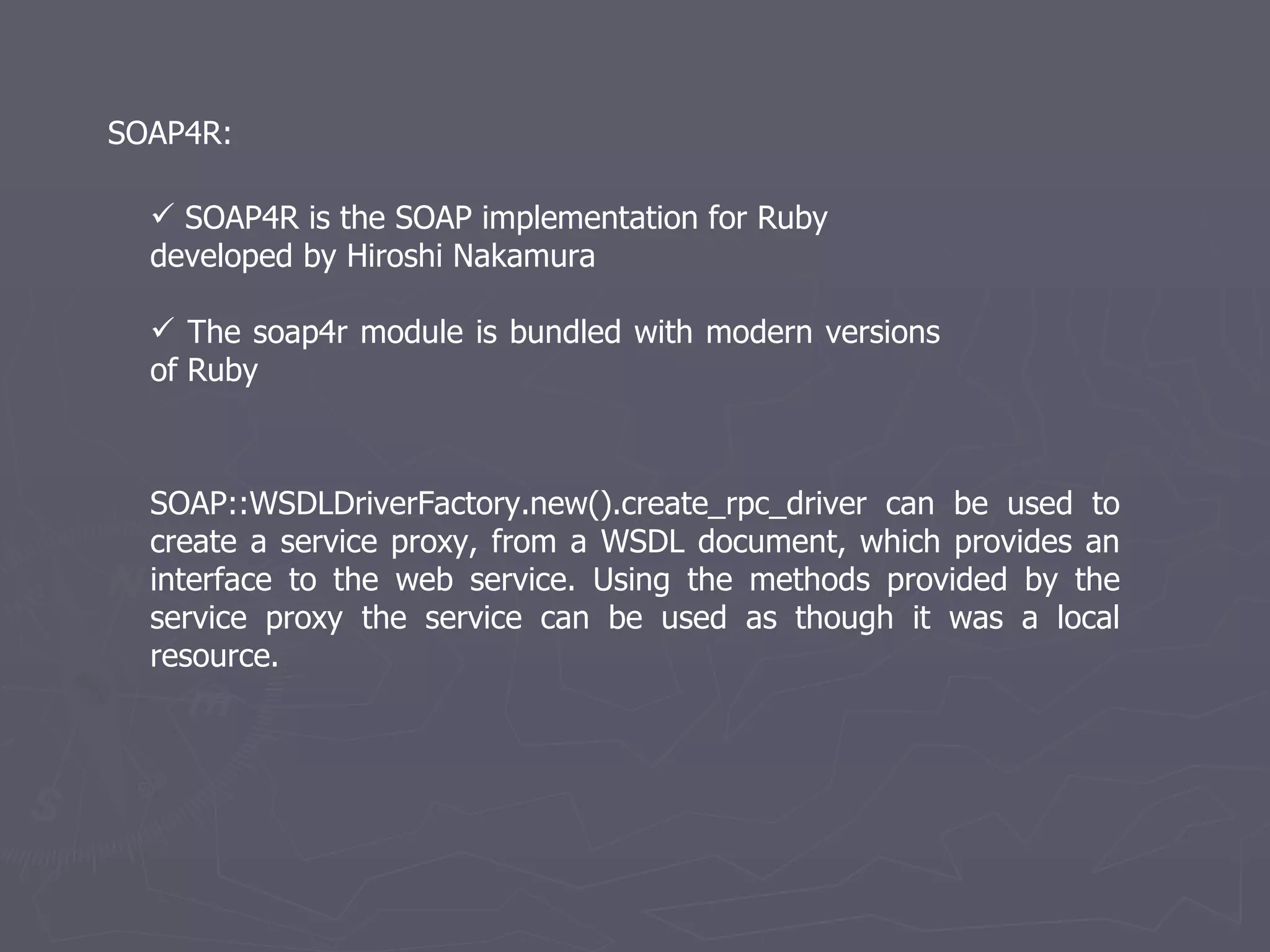 SOAP4R is the SOAP implementation for Ruby  developed by Hiroshi Nakamura  The soap4r module is bundled with modern versions of Ruby SOAP4R: SOAP::WSDLDriverFactory.new().create_rpc_driver can be used to create a service proxy, from a WSDL document, which provides an interface to the web service. Using the methods provided by the service proxy the service can be used as though it was a local resource. 