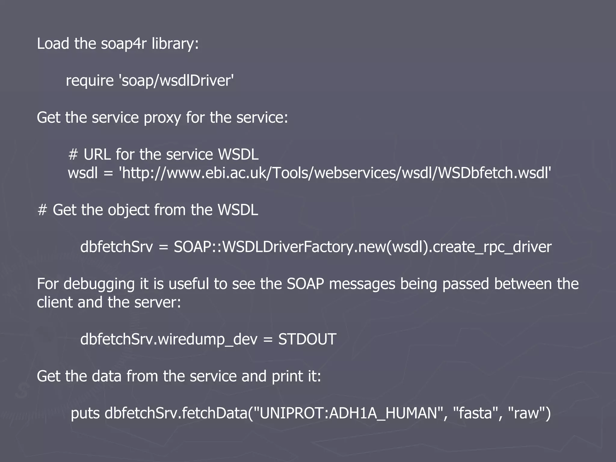 Load the soap4r library: require 'soap/wsdlDriver' Get the service proxy for the service: # URL for the service WSDL wsdl = 'http://www.ebi.ac.uk/Tools/webservices/wsdl/WSDbfetch.wsdl' # Get the object from the WSDL dbfetchSrv = SOAP::WSDLDriverFactory.new(wsdl).create_rpc_driver For debugging it is useful to see the SOAP messages being passed between the client and the server: dbfetchSrv.wiredump_dev = STDOUT Get the data from the service and print it: puts dbfetchSrv.fetchData(&quot;UNIPROT:ADH1A_HUMAN&quot;, &quot;fasta&quot;, &quot;raw&quot;) 