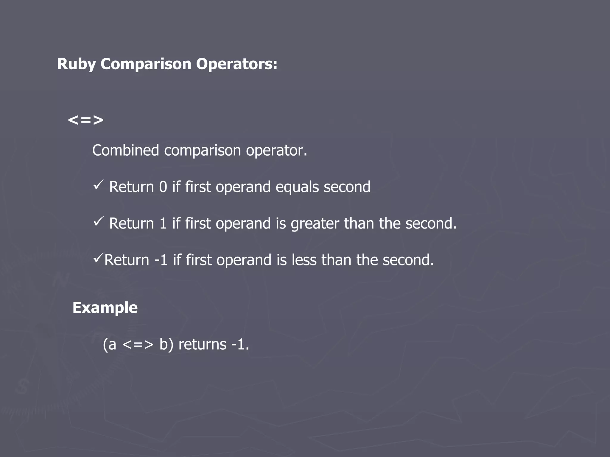 Ruby Comparison Operators: <=>   Combined comparison operator.  Return 0 if first operand equals second Return 1 if first operand is greater than the second. Return -1 if first operand is less than the second. (a <=> b) returns -1.  Example 
