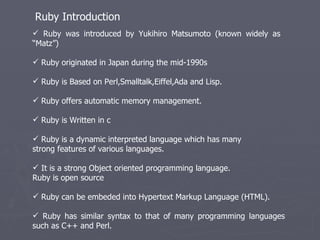 Ruby was introduced by Yukihiro Matsumoto (known widely as  “Matz”) Ruby originated in Japan during the mid-1990s  Ruby is Based on Perl,Smalltalk,Eiffel,Ada and Lisp. Ruby offers automatic memory management. Ruby is Written in c Ruby is a dynamic interpreted language which has many  strong features of various languages. It is a strong Object oriented programming language.  Ruby is open source Ruby can be embeded into Hypertext Markup Language (HTML). Ruby has similar syntax to that of many programming languages such as C++ and Perl.  Ruby Introduction 