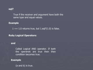 eql? True if the receiver and argument have both the same type and equal values. Example 1 == 1.0 returns true, but 1.eql?(1.0) is false. Ruby Logical Operators: and   Called Logical AND operator. If both the operands are true then then condition becomes true. Example (a and b) is true. 