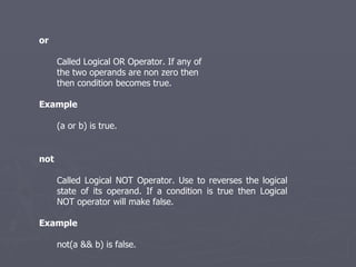 or Called Logical OR Operator. If any of the two operands are non zero then then condition becomes true. Example (a or b) is true. not Called Logical NOT Operator. Use to reverses the logical state of its operand. If a condition is true then Logical NOT operator will make false.   Example not(a && b) is false.  