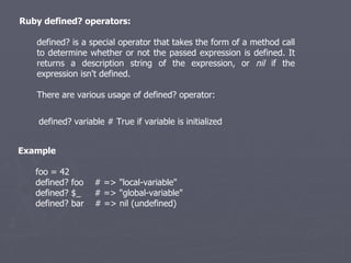 Ruby defined? operators: defined? is a special operator that takes the form of a method call to determine whether or not the passed expression is defined. It returns a description string of the expression, or  nil  if the expression isn't defined. There are various usage of defined? operator: defined? variable # True if variable is initialized  Example foo = 42 defined? foo  # => &quot;local-variable&quot; defined? $_  # => &quot;global-variable&quot; defined? bar  # => nil (undefined) 