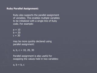 Ruby Parallel Assignment: Ruby also supports the parallel assignment of variables. This enables multiple variables to be initialized with a single line of Ruby code. For example: a = 10 b = 20 c = 30 may be more quickly declared using parallel assignment: a, b, c = 10, 20, 30 Parallel assignment is also useful for swapping the values held in two variables: a, b = b, c 