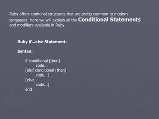 Ruby offers contional structures that are pretty common to modern languages. Here we will explain all the  Conditional Statements  and modifiers available in Ruby Ruby if...else Statement: Syntax: if conditional [then]   code... [elsif conditional [then]   code...]... [else   code...] end 