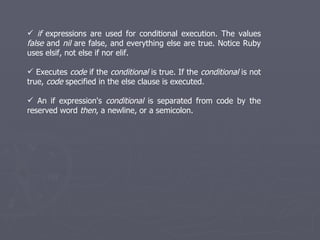 if  expressions are used for conditional execution. The values  false  and  nil  are false, and everything else are true. Notice Ruby uses elsif, not else if nor elif. Executes  code  if the  conditional  is true. If the  conditional  is not true,  code  specified in the else clause is executed. An if expression's  conditional  is separated from code by the reserved word  then , a newline, or a semicolon. 
