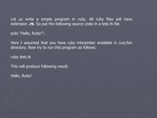 Let us write a simple program in ruby. All ruby files will have extension  .rb . So put the following source code in a test.rb file.  puts &quot;Hello, Ruby!&quot;; Here I assumed that you have ruby interpreter available in /usr/bin directory. Now try to run this program as follows: ruby test.rb This will produce following result: Hello, Ruby! 