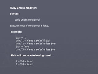 Ruby unless modifier: Syntax: code unless conditional Executes code if conditional is false. Example: $var =  1 print &quot;1 -- Value is set\n&quot; if $var print &quot;2 -- Value is set\n&quot; unless $var $var = false print &quot;3 -- Value is set\n&quot; unless $var This will produce following result: 1 -- Value is set 3 -- Value is set 