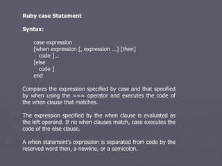 Ruby case Statement Syntax: case expression [when expression [, expression ...] [then] code ]... [else code ] end Compares the expression specified by case and that specified by when using the === operator and executes the code of the when clause that matches. The expression specified by the when clause is evaluated as the left operand. If no when clauses match, case executes the code of the else clause. A when statement's expression is separated from code by the reserved word then, a newline, or a semicolon. 