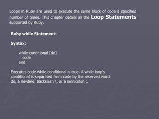 Loops in Ruby are used to execute the same block of code a specified number of times. This chapter details all the  Loop Statements  supported by Ruby.  Ruby while Statement: Syntax: while conditional [do] code end Executes code while conditional is true. A while loop's conditional is separated from code by the reserved word do, a newline, backslash \, or a semicolon ;. 