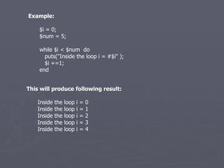 Example: $i = 0; $num = 5; while $i < $num  do puts(&quot;Inside the loop i = #$i&quot; ); $i +=1; end This will produce following result: Inside the loop i = 0 Inside the loop i = 1 Inside the loop i = 2 Inside the loop i = 3 Inside the loop i = 4 
