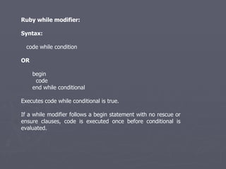 Ruby while modifier: Syntax: code while condition OR begin  code  end while conditional Executes code while conditional is true. If a while modifier follows a begin statement with no rescue or ensure clauses, code is executed once before conditional is evaluated. 