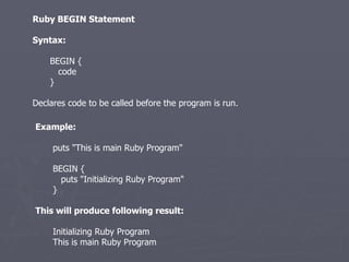 Ruby BEGIN Statement Syntax: BEGIN { code } Declares code to be called before the program is run. Example: puts &quot;This is main Ruby Program&quot; BEGIN { puts &quot;Initializing Ruby Program&quot; } This will produce following result: Initializing Ruby Program This is main Ruby Program 