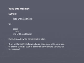 Ruby until modifier: Syntax: code until conditional OR begin code end until conditional Executes code while conditional is false. If an until modifier follows a begin statement with no rescue or ensure clauses, code is executed once before conditional is evaluated. 