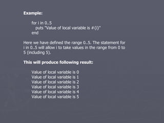 Example: for i in 0..5 puts &quot;Value of local variable is #{i}&quot; end Here we have defined the range 0..5. The statement for i in 0..5 will allow i to take values in the range from 0 to 5 (including 5). This will produce following result: Value of local variable is 0 Value of local variable is 1 Value of local variable is 2 Value of local variable is 3 Value of local variable is 4 Value of local variable is 5 