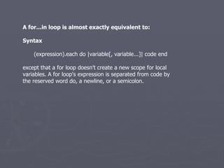 A for...in loop is almost exactly equivalent to: Syntax (expression).each do |variable[, variable...]| code end except that a for loop doesn't create a new scope for local variables. A for loop's expression is separated from code by the reserved word do, a newline, or a semicolon. 