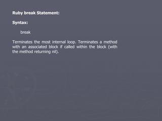 Ruby break Statement: Syntax: break Terminates the most internal loop. Terminates a method with an associated block if called within the block (with the method returning nil). 