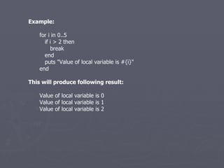 Example: for i in 0..5 if i > 2 then break end puts &quot;Value of local variable is #{i}&quot; end This will produce following result: Value of local variable is 0 Value of local variable is 1 Value of local variable is 2 