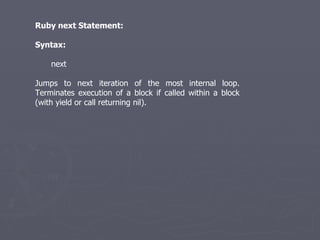 Ruby next Statement: Syntax: next Jumps to next iteration of the most internal loop. Terminates execution of a block if called within a block (with yield or call returning nil). 