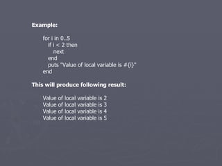 Example: for i in 0..5 if i < 2 then next end puts &quot;Value of local variable is #{i}&quot; end This will produce following result: Value of local variable is 2 Value of local variable is 3 Value of local variable is 4 Value of local variable is 5 