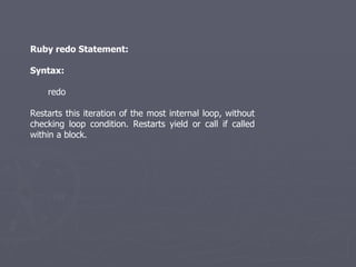 Ruby redo Statement: Syntax: redo Restarts this iteration of the most internal loop, without checking loop condition. Restarts yield or call if called within a block. 