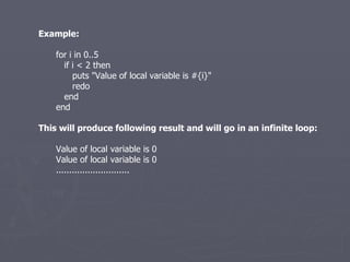 Example: for i in 0..5 if i < 2 then puts &quot;Value of local variable is #{i}&quot; redo end end This will produce following result and will go in an infinite loop: Value of local variable is 0 Value of local variable is 0 ............................ 
