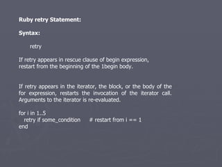 Ruby retry Statement: Syntax: retry If retry appears in rescue clause of begin expression, restart from the beginning of the 1begin body. If retry appears in the iterator, the block, or the body of the for expression, restarts the invocation of the iterator call. Arguments to the iterator is re-evaluated. for i in 1..5 retry if some_condition  # restart from i == 1 end 