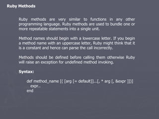 Ruby Methods Ruby methods are very similar to functions in any other programming language. Ruby methods are used to bundle one or more repeatable statements into a single unit. Method names should begin with a lowercase letter. If you begin a method name with an uppercase letter, Ruby might think that it is a constant and hence can parse the call incorrectly. Methods should be defined before calling them otherwise Ruby will raise an exception for undefined method invoking. Syntax: def method_name [( [arg [= default]]...[, * arg [, &expr ]])] expr.. end 