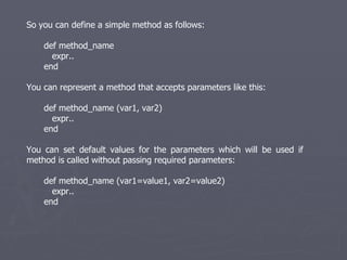 So you can define a simple method as follows: def method_name  expr.. end You can represent a method that accepts parameters like this: def method_name (var1, var2) expr.. end You can set default values for the parameters which will be used if method is called without passing required parameters: def method_name (var1=value1, var2=value2) expr.. end 