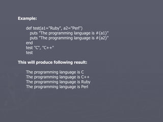 Example: def test(a1=&quot;Ruby&quot;, a2=&quot;Perl&quot;) puts &quot;The programming language is #{a1}&quot; puts &quot;The programming language is #{a2}&quot; end test &quot;C&quot;, &quot;C++&quot; test This will produce following result: The programming language is C The programming language is C++ The programming language is Ruby The programming language is Perl 