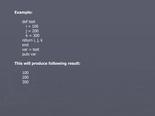 Example: def test i = 100 j = 200 k = 300 return i, j, k end var = test puts var This will produce following result: 100 200 300 