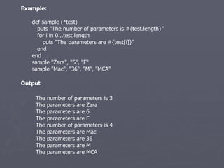 Example: def sample (*test) puts &quot;The number of parameters is #{test.length}&quot; for i in 0...test.length puts &quot;The parameters are #{test[i]}&quot; end end sample &quot;Zara&quot;, &quot;6&quot;, &quot;F&quot; sample &quot;Mac&quot;, &quot;36&quot;, &quot;M&quot;, &quot;MCA&quot; The number of parameters is 3 The parameters are Zara The parameters are 6 The parameters are F The number of parameters is 4 The parameters are Mac The parameters are 36 The parameters are M The parameters are MCA Output 
