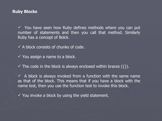Ruby Blocks You have seen how Ruby defines methods where you can put number of statements and then you call that method. Similarly Ruby has a concept of Bolck. A block consists of chunks of code. You assign a name to a block. The code in the block is always enclosed within braces ({}). A block is always invoked from a function with the same name as that of the block. This means that if you have a block with the name test, then you use the function test to invoke this block. You invoke a block by using the yield statement. 