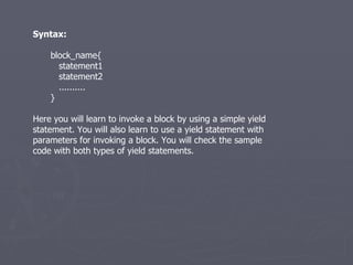 Syntax: block_name{ statement1 statement2 .......... } Here you will learn to invoke a block by using a simple yield statement. You will also learn to use a yield statement with parameters for invoking a block. You will check the sample code with both types of yield statements. 