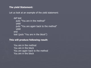 The yield Statement: Let us look at an example of the yield statement: def test puts &quot;You are in the method&quot; yield puts &quot;You are again back to the method&quot; yield end test {puts &quot;You are in the block&quot;} This will produce following result: You are in the method You are in the block You are again back to the method You are in the block 