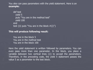 You also can pass parameters with the yield statement. Here is an  example: def test yield 5 puts &quot;You are in the method test&quot; yield 100 end test {|i| puts &quot;You are in the block #{i}&quot;} This will produce following result: You are in the block 5 You are in the method test You are in the block 100 Here the yield statement is written followed by parameters. You can even pass more than one parameter. In the block, you place a variable between two vertical lines (||) to accept the parameters. Therefore, in the preceding code, the yield 5 statement passes the value 5 as a parameter to the test block. 