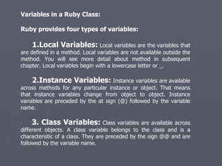 Variables in a Ruby Class: Ruby provides four types of variables: 1.Local Variables:  Local variables are the variables that are defined in a method. Local variables are not available outside the method. You will see more detail about method in subsequent chapter. Local variables begin with a lowercase letter or _. 2.Instance Variables:  Instance variables are available across methods for any particular instance or object. That means that instance variables change from object to object. Instance variables are preceded by the at sign (@) followed by the variable name. 3. Class Variables:  Class variables are available across different objects. A class variable belongs to the class and is a characteristic of a class. They are preceded by the sign @@ and are followed by the variable name. 